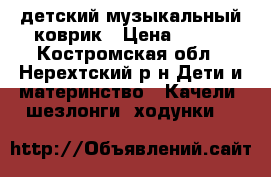  детский музыкальный коврик › Цена ­ 500 - Костромская обл., Нерехтский р-н Дети и материнство » Качели, шезлонги, ходунки   